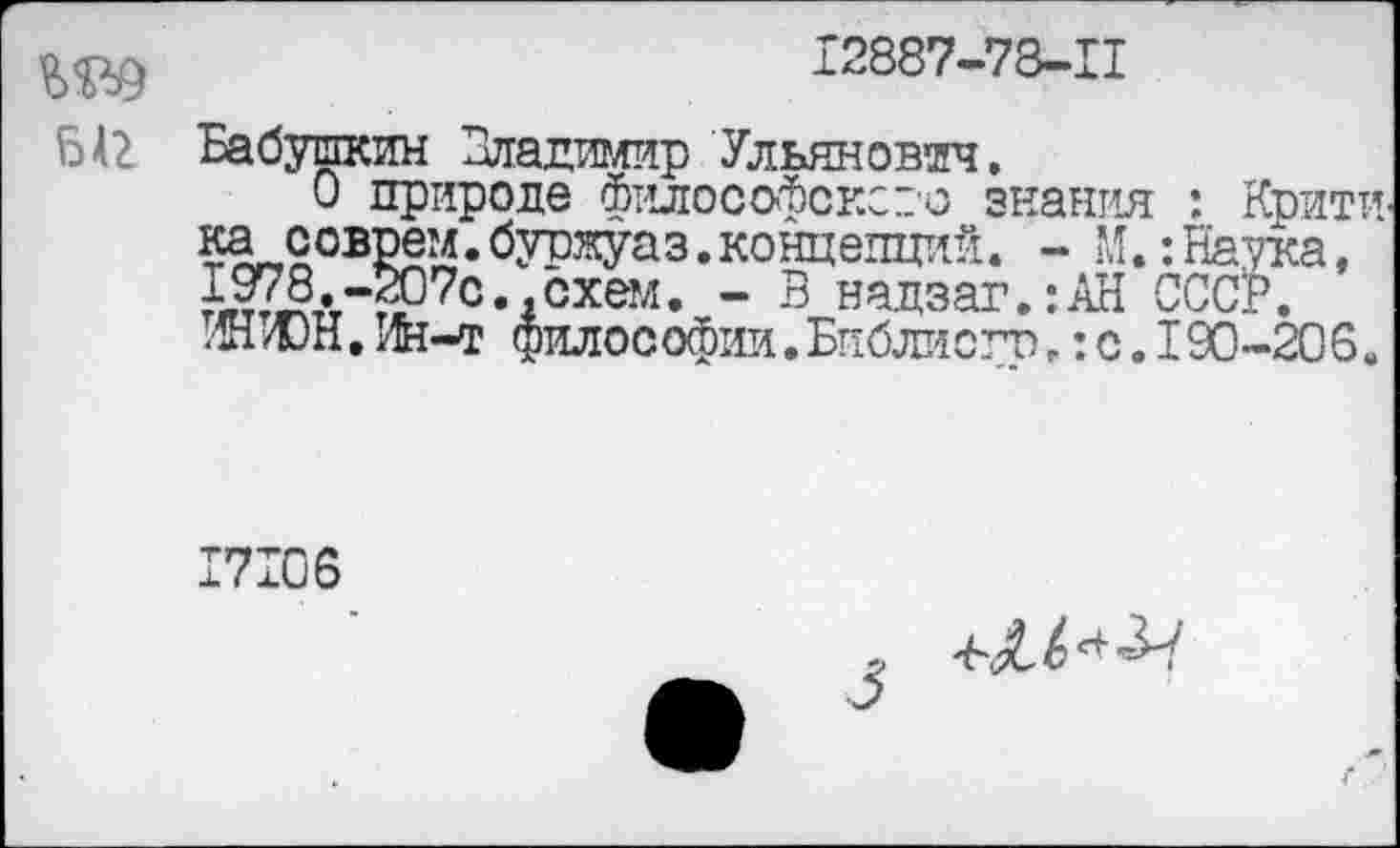 ﻿12887-78-11
Ы2 Бабушкин Владимир Ульянович.
0 природе филосойсксзо знания : Крити ка соврем.буржуаз.концепций. - М.:Наука, 978.-Ж7с. .схем. - В надзаг.:АН СССР.
т/ЮН. Ин-т философии.Библисго,: с. I90-206.
17106
5> -6^ ** "^7